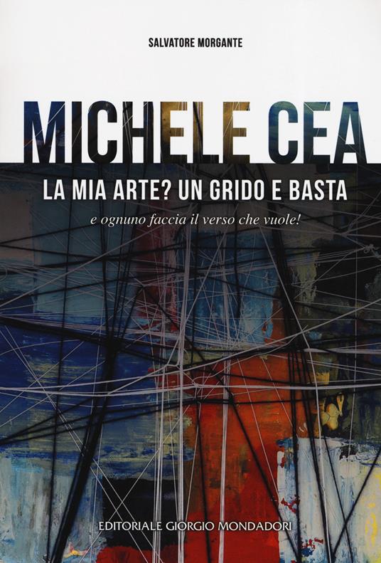 Michele Cea. La mia arte? Un grido e basta e ognuno faccia il verso che vuole! Ediz. illustrata - Salvatore Morgante - copertina