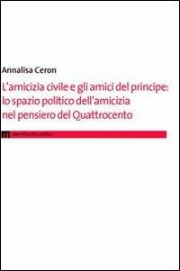 L' amicizia civile e gli amici del principe. Lo spazio politico dell'amicizia nel pensiero del Quattrocento - Annalisa Ceron - copertina