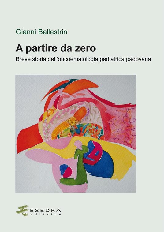 A partire da zero. Breve storia dell'oncoematologia pediatrica padovana - Gianni Ballestrin - copertina