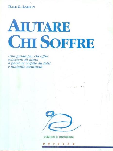 Aiutare chi soffre. Una guida per chi offre relazioni di aiuto a persone colpite da lutti e malattie terminali - Dale G. Larson - 2