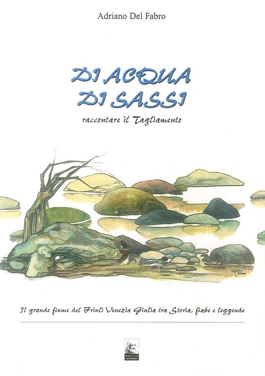 Di acqua, di sassi. Raccontare il Tagliamento. Il grande fiume del Friuli Venezia Giulia tra storia, fiabe e leggende - Adriano Del Fabro - copertina