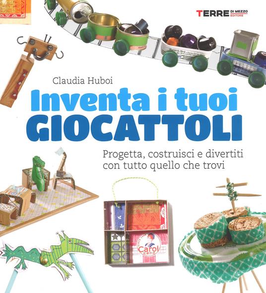 Inventa i tuoi giocattoli. Progetta, costruisci e divertiti con tutto quello che trovi. Ediz. a colori - Claudia Huboi - copertina