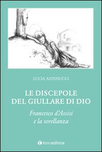 Le discepole del giullare di Dio. Francesco d'Assisi e la sorellanza - Lucia Antinucci - copertina