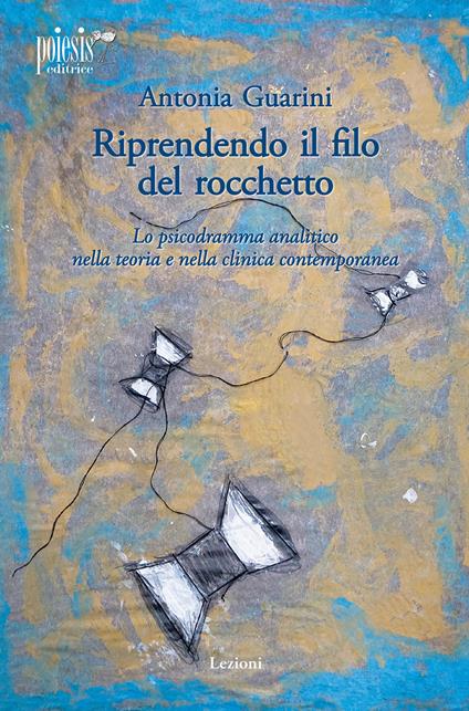 Riprendendo il filo del rocchetto. Lo psicodramma analitico nella teoria e nella clinica contemporanea - Antonia Guarini - copertina