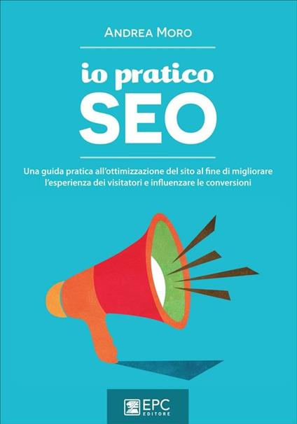 Io pratico SEO. Una guida pratica all'ottimizzazione del sito al fine di migliorare l'esperienza dei visitatori e influenzare le conversioni - Andrea Moro - ebook