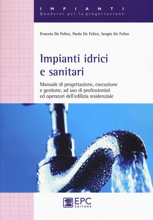 Impianti idrici e sanitari. Manuale di progettazione, esecuzione e gestione, ad uso di professionisti ed operatori dell'edilizia residenziale - Ernesto De Felice,Paolo De Felice,Sergio De Felice - copertina