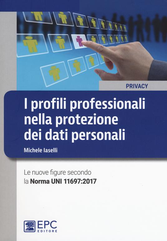 I profili professionali nella protezione dei dati personali. Le nuove figure secondo la Norma UNI 11697:2017 - Michele Iaselli - copertina