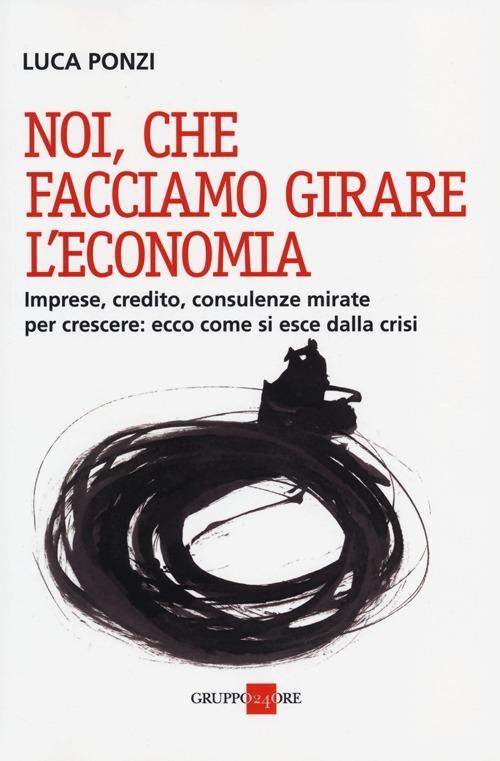 Noi, che facciamo girare l'economia. Imprese, credito, consulenze mirate per crescere: ecco come si esce dalla crisi - Luca Ponzi - copertina