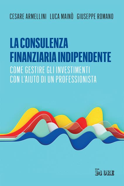 La consulenza finanziaria indipendente. Come gestire gli investimenti con l’aiuto di un professionista - Cesare Armellini,Luca Mainò,Giuseppe Romano - copertina