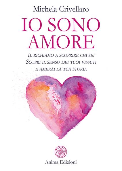 Io sono Amore. Il richiamo a scoprire chi sei. Scopri il senso dei tuoi vissuti e amerai la tua storia - Michela Crivellaro - copertina