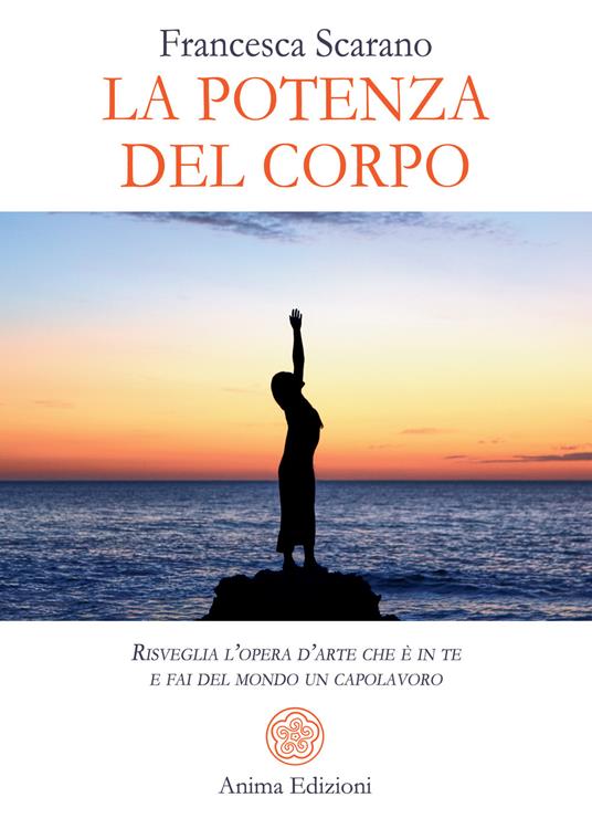 La potenza del corpo. Risveglia l'opera d'arte che è in te e fai del mondo un capolavoro - Francesca Scarano - copertina