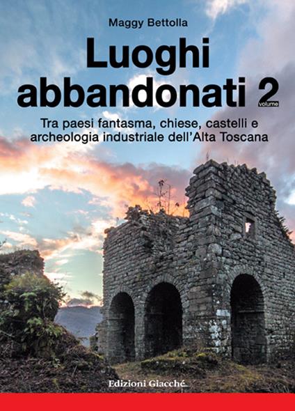 Luoghi abbandonati. Vol. 2: Tra paesi fantasma, chiese, castelli e archeologia industriale dell'alta Toscana. - Maggy Bettolla - copertina