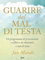 Guarire dal mal di testa. Un programma di prevenzione e sollievo da emicranie e mal di testa