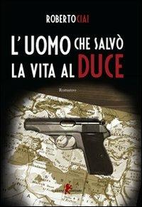 L'uomo che salvò la vita al Duce - Roberto Ciai - copertina