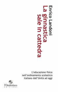 La ginnastica sale in cattedra. L'educazione fisica nell'ordinamento scolastico italiano dall'Unità ad oggi - Enrico Landoni - copertina