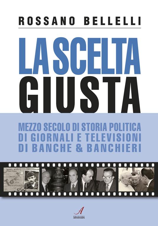 La scelta giusta. Mezzo secolo di storia politica, di giornali e televisioni, di banche & banchieri - Rossano Bellelli - copertina