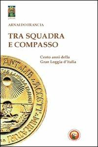 Tra squadra e compasso. Cento anni della Gran Loggia d'Italia - Arnaldo Francia - copertina