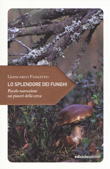 Lo splendore dei funghi. Piccola narrazione sui piaceri della cerca - Giancarlo Pauletto - copertina