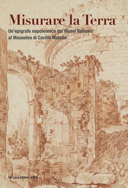 Misurare la Terra. Un'epigrafe napoleonica dai Musei Vaticani al Mausoleo di Cecilia Metella. Ediz. illustrata - copertina