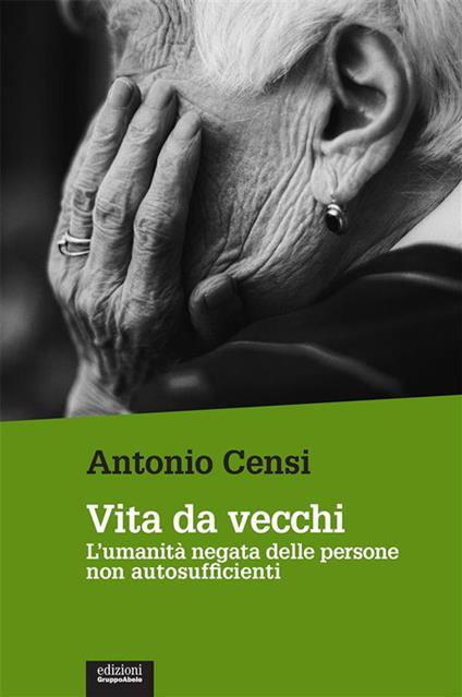 Vita da vecchi. L'umanità negata delle persone non autosufficienti - Antonio Censi - ebook