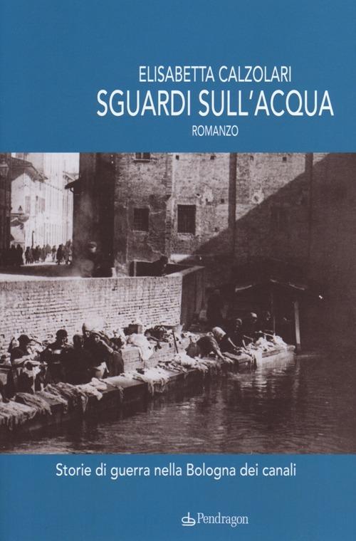 Sguardi sull'acqua. Storie di guerra nella Bologna dei canali - Elisabetta Calzolari - copertina