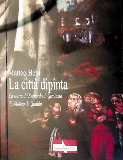 La città dipinta. La storia di Bernardo di Girolamo di Matteo da Gualdo - Matteo Bebi - copertina