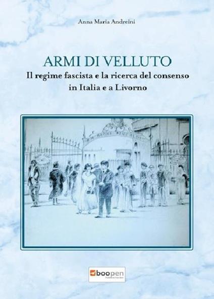 Armi di velluto. Il regime fascista e la ricerca del consenso in Italia e a Livorno - Anna Maria Andreini - copertina