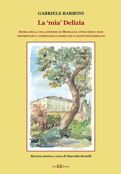 La «mia» Delizia. Storia della villa estense di Medelana attraverso i suoi proprietari e i personaggi famosi che vi hanno soggiornato - Gabriele Barboni - copertina