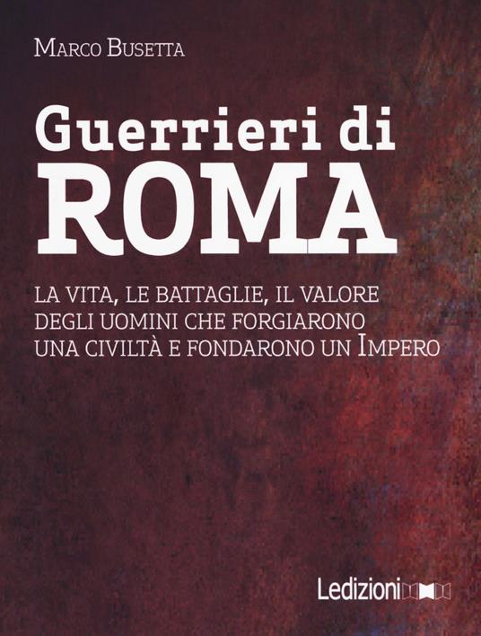 Guerrieri di Roma. La vita, le battaglie, il valore degli uomini che forgiarono una civilità e fondarono un impero - Marco Busetta - copertina