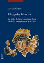 Riscoprire Bisanzio. Lo studio dell'arte bizantina a Roma e in Italia tra Ottocento e Novecento. Ediz. illustrata