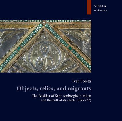 Objects, relics, and migrants. The basilica of Sant'Ambrogio in Milan and the cult of its saints (386-972) - Ivan Foletti - copertina