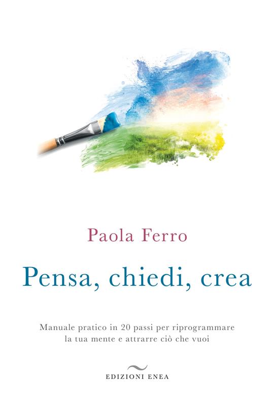 Pensa, chiedi, crea. Manuale pratico in 20 passi per riprogrammare la tua mente e attrarre ciò che vuoi - Paola Ferro - copertina