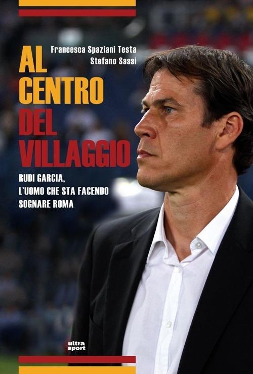 Al centro del villaggio. Rudi Garcia, l'uomo che sta facendo sognare Roma - Francesca Spaziani Testa,Stefano Sassi - copertina