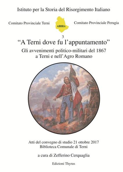 «A Terni dove fu l'appuntamento». Gli avvenimenti politico-militari del 1867 a Terni e nell'Agro Romano. Atti del convegno di studio (Terni, 21 ottobre 2017). Ediz. per la scuola - copertina