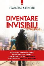 Diventare invisibili. Strategie per sparire fisicamente, virtualmente e fiscalmente. Come mettere al sicuro i propri averi e salvarsi dalle ingiustizie del Sistema