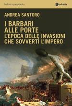 I barbari alle porte. L'epoca delle invasioni che sovvertì l'impero