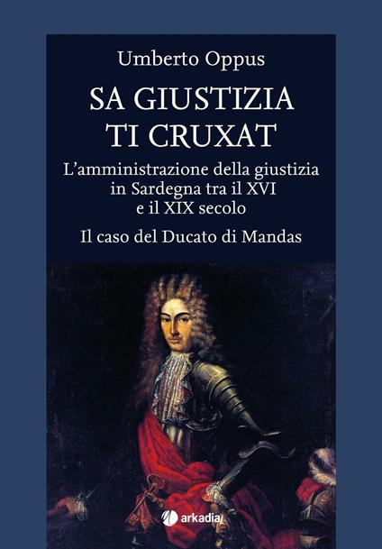 Sa giustizia ti cruxat. L'amministrazione della giustizia in Sardegna tra il XVI e il XIX Secolo. Il caso del Ducato di Mandas - Umberto Oppus - copertina