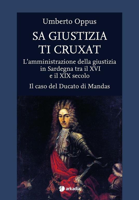 Sa giustizia ti cruxat. L'amministrazione della giustizia in Sardegna tra il XVI e il XIX Secolo. Il caso del Ducato di Mandas - Umberto Oppus - copertina