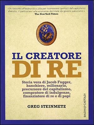 Il creatore di re. Storia vera di Jacob Fugger, banchiere, milionario, precursore del capitalismo, compratore di indulgenze, finanziatore di re e di papi - Greg Steinmetz - copertina