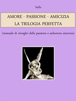 Amore. Passione. Amicizia: la trilogia perfetta (manuale di risveglio della passione e seduzione amorosa)