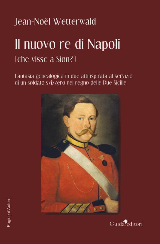 Il nuovo re di Napoli (che visse a Sion?) Fantasia genealogica in due atti ispirata al servizio di un soldato svizzero nel regno delle Due Sicilie - Jean-Noel Wetterwald - copertina