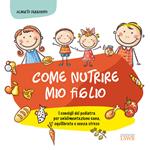 Come nutrire mio figlio. I consigli del pediatra per un'alimentazione sana, equilibrata e senza stress