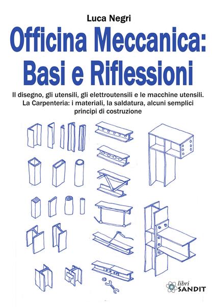 Officina Meccanica: basi e riflessioni. Il disegno, gli utensili, gli elettroutensili e le macchine utensili. La carpenteria: i materiali, la saldatura, alcuni semplici principi di costruzione - Luca Negri - copertina