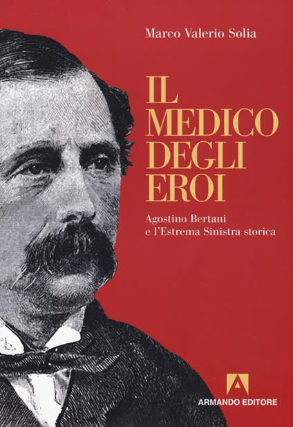 Il medico degli eroi. Agostino Bertani e l'estrema sinistra europea - Marco Valerio Solia - copertina