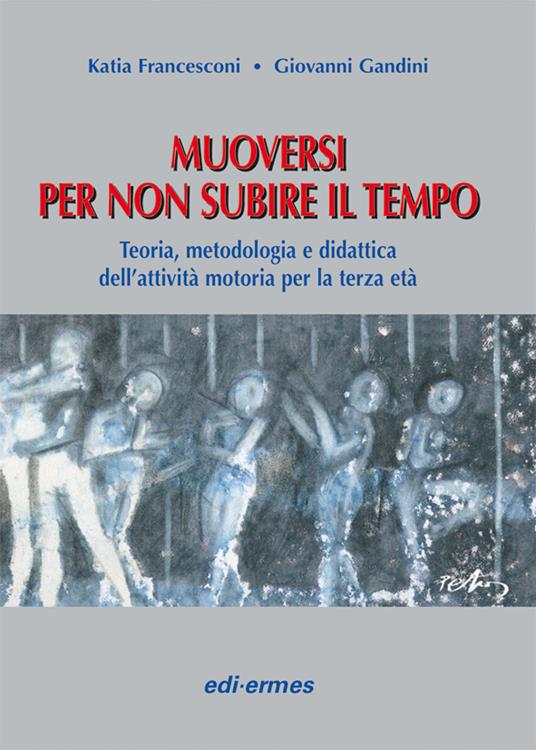 Muoversi per non subire il tempo. Teoria, metodologia e didattica dell'attività motoria per la terza età - Katia Francesconi,Giovanni Gandini - copertina