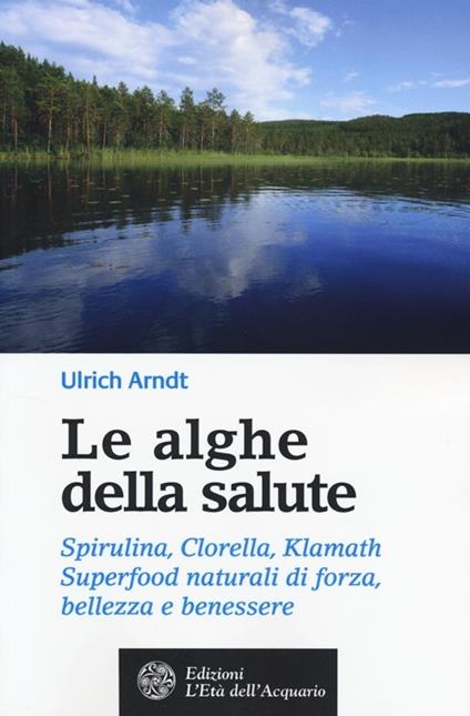 Le alghe della salute. Spirulina, Clorella, Klamath. Superfoods naturali di forza, bellezza e benessere - Ulrich Arndt - copertina
