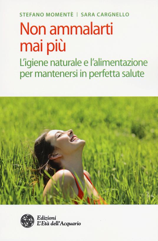 Non ammalarti mai più. L'igiene naturale e l'alimentazione per mantenersi in perfetta salute - Stefano Momentè,Sara Cargnello - copertina