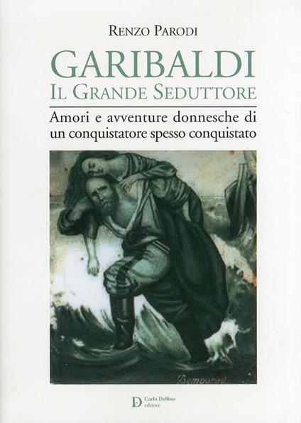 Garibaldi il grande seduttore. Amori e avventure donnesche di un conquistatore spesso conquistato - Renzo Parodi - copertina