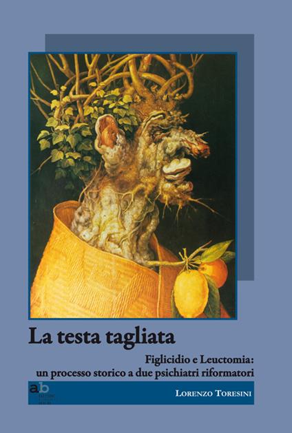 La testa tagliata. Figlicidio e leuctomia. Un processo storico a due psichiatri riformatori - Lorenzo Toresini,Vito Flaker,Joze Felc - copertina