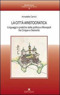 La città aristocratica. Linguaggi e pratiche della politica a Monopoli fra Cinque e Seicento - Annastella Carrino - copertina